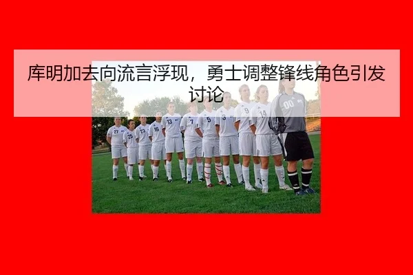 库明加去向流言浮现，勇士调整锋线角色引发讨论